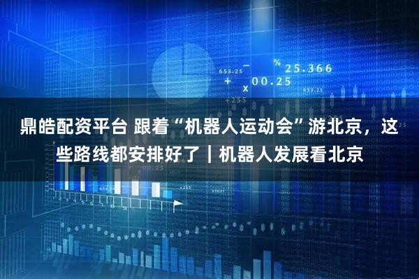 鼎皓配资平台 跟着“机器人运动会”游北京，这些路线都安排好了｜机器人发展看北京